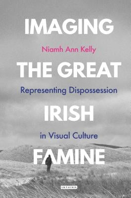 Imaging the Great Irish Famine: Representing Dispossession in Visual Culture by Kelly, Niamh Ann