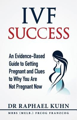 IVF Success: An Evidence Based Guide to Getting Pregnant and Clues To Why You Are Not Pregnant Now by Kuhn, Raphael