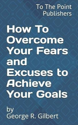 How to Overcome Your Fears and Excuses to Achieve Your Goals: 10 Action Steps to Success by Gilbert, George R.