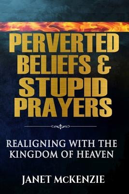 Perverted Beliefs & Stupid Prayers: Realigning With The Kingdom Of Heaven by McKenzie, Janet