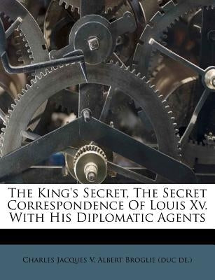 The King's Secret, the Secret Correspondence of Louis XV. with His Diplomatic Agents by Charles Jacques V. Albert Broglie (Duc D