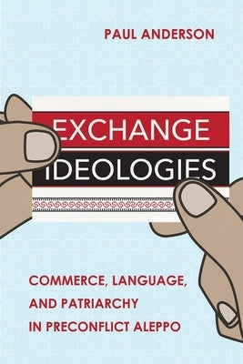 Exchange Ideologies: Commerce, Language, and Patriarchy in Preconflict Aleppo by Anderson, Paul