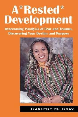 A*rested*development: Overcoming Paralysis of Fear and Trauma, Discovering Your Destiny and Purpose by Gray, Darlene M.