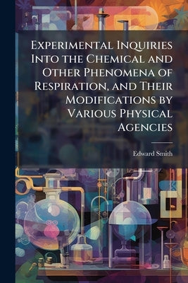 Experimental Inquiries Into the Chemical and Other Phenomena of Respiration, and Their Modifications by Various Physical Agencies by Smith, Edward