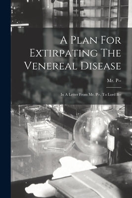 A Plan For Extirpating The Venereal Disease: In A Letter From Mr. P--, To Lord B-- by P--