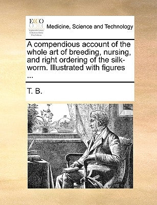 A compendious account of the whole art of breeding, nursing, and right ordering of the silk-worm. Illustrated with figures ... by T. B.