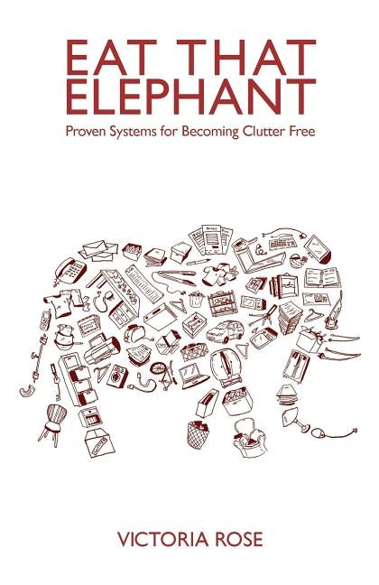 Eat That Elephant: Proven Systems for Becoming Clutter Free by Rose, Victoria