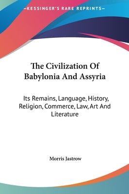 The Civilization Of Babylonia And Assyria: Its Remains, Language, History, Religion, Commerce, Law, Art And Literature by Jastrow, Morris