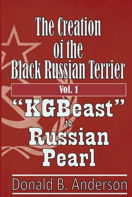 The Creation of the Black Russian Terrier: KGBeast to Russian Pearl by Anderson, Donald B.