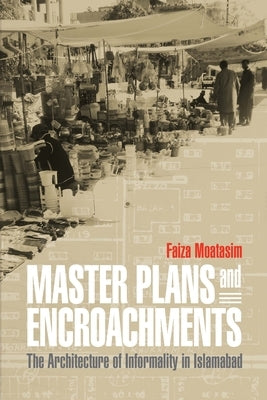 Master Plans and Encroachments: The Architecture of Informality in Islamabad by Moatasim, Faiza