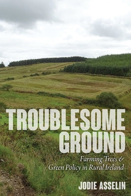 Troublesome Ground: Farming Trees and Green Policy in Rural Ireland by Asselin, Jodie