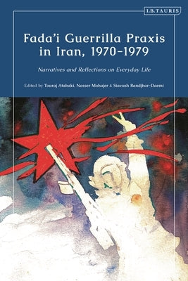 Fada'i Guerrilla PRAXIS in Iran, 1970 - 1979: Narratives and Reflections on Everyday Life by Atabaki, Touradj