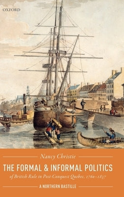The Formal and Informal Politics of British Rule in Post-Conquest Quebec, 1760-1837: A Northern Bastille by Christie, Nancy