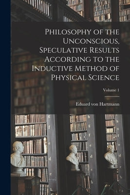 Philosophy of the Unconscious, Speculative Results According to the Inductive Method of Physical Science; Volume 1 by Hartmann, Eduard Von