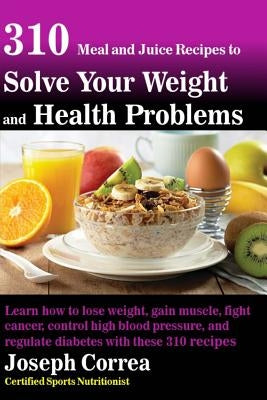310 Meal and Juice Recipes to Solve Your Weight and Health Problems: Learn how to lose weight, gain muscle, fight cancer, control high blood pressure, by Correa (Certified Sports Nutritionist)