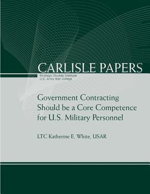 Government Contracting Should be a Core Competence for U.S. Military Personnel by U. S. Army War College