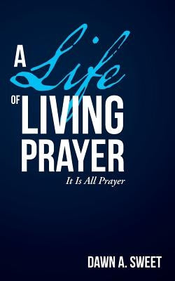 A Life of Living Prayer: It Is All Prayer by Sweet, Dawn a.