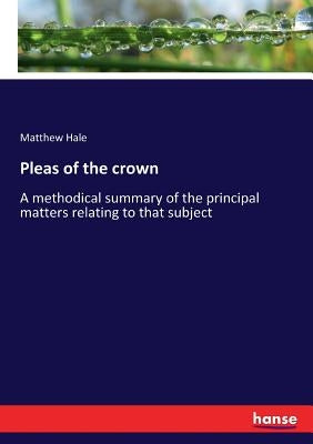Pleas of the crown: A methodical summary of the principal matters relating to that subject by Hale, Matthew