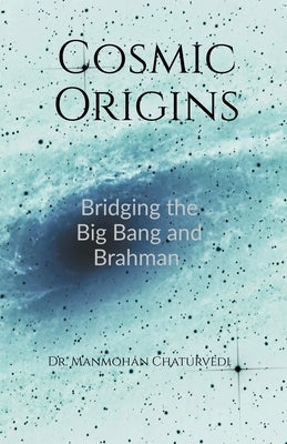Cosmic Origins: Bridging the Big Bang and Brahman by Dr Manmohan Chaturvedi
