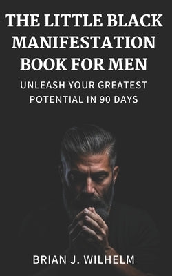 The Little Black Manifestation Book for Men: Unleash Your Greatest Potential in 90 Days by Wilhelm, Brian J.
