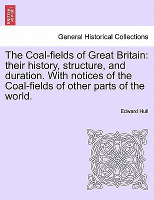 The Coal-Fields of Great Britain: Their History, Structure, and Duration. with Notices of the Coal-Fields of Other Parts of the World. by Hull, Edward