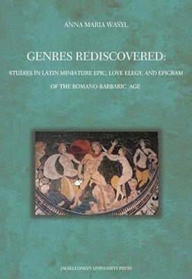 Genres Rediscovered: Studies in Latin Miniature Epic, Love Elegy, and Epigram of the Romano-Barbaric Age by Wasyl, Anna Maria