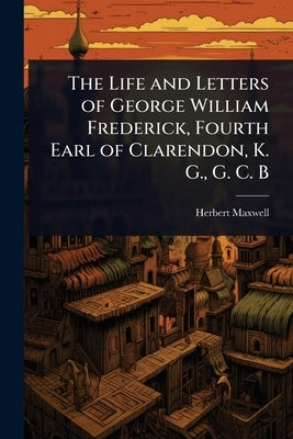 The Life and Letters of George William Frederick, Fourth Earl of Clarendon, K. G., G. C. B by Maxwell, Herbert