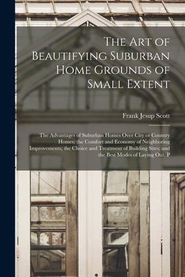 The art of Beautifying Suburban Home Grounds of Small Extent; the Advantages of Suburban Homes Over City or Country Homes; the Comfort and Economy of by Scott, Frank Jesup