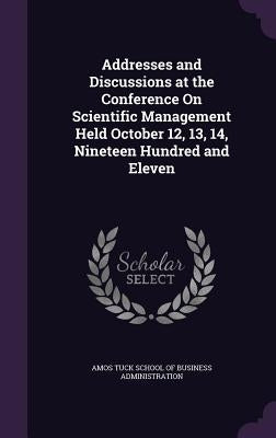 Addresses and Discussions at the Conference On Scientific Management Held October 12, 13, 14, Nineteen Hundred and Eleven by Amos Tuck School of Business Administrat