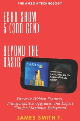 Echo Show 5 (3rd Gen): BEYOND THE BASIC: Discover Hidden Features, Transformative Upgrades, and Expert Tips for Maximum Enjoyment by Smith T., James