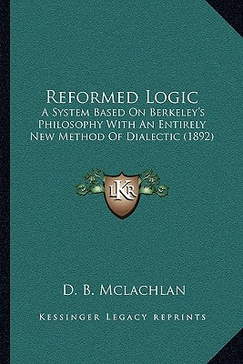 Reformed Logic: A System Based On Berkeley's Philosophy With An Entirely New Method Of Dialectic (1892) by McLachlan, D. B.