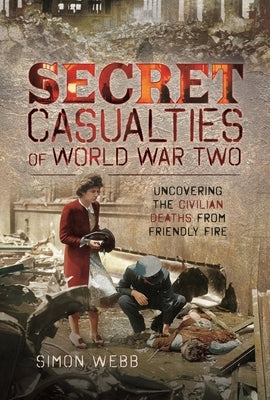 Secret Casualties of World War Two: Uncovering the Civilian Deaths from Friendly Fire by Webb, Simon
