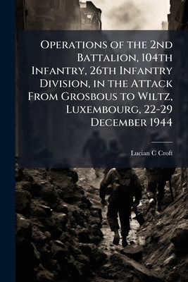 Operations of the 2nd Battalion, 104th Infantry, 26th Infantry Division, in the Attack From Grosbous to Wiltz, Luxembourg, 22-29 December 1944 by Croft, Lucian C.