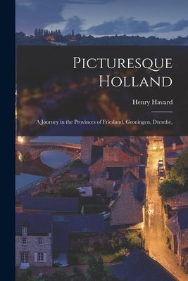 Picturesque Holland: A Journey in the Provinces of Friesland, Groningen, Drenthe, by Henry, Havard