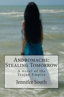 Andromache: Stealing Tomorrow: A novel of the Trojan Empire by South, Jennifer