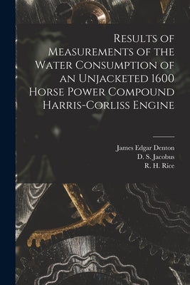 Results of Measurements of the Water Consumption of an Unjacketed 1600 Horse Power Compound Harris-Corliss Engine [microform] by Denton, James Edgar B. 1855