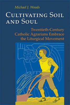 Cultivating Soil and Soul: Twentieth-Century Catholic Agrarians Embrace the Liturgical Movement by Woods, Michael J.