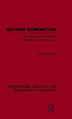Beyond Domination (International Library of the Philosophy of Education Volume 23): An Essay in the Political Philosophy of Education by White, Patricia
