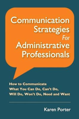 Communication Strategies for Administrative Professionals: How to Communicate What You Can Do, Can't Do, Will Do, Won't Do, Need and Want by Porter, Karen