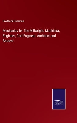 Mechanics for The Millwright, Machinist, Engineer, Civil Engineer, Architect and Student by Overman, Frederick