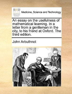 An essay on the usefulness of mathematical learning. In a letter from a gentleman in the city, to his friend at Oxford. The third edition. by Arbuthnot, John