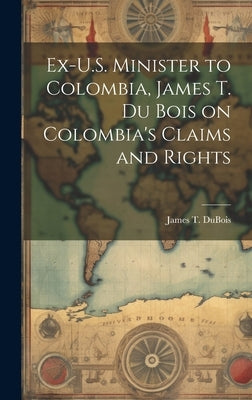 Ex-U.S. Minister to Colombia, James T. Du Bois on Colombia's Claims and Rights by DuBois, James T.
