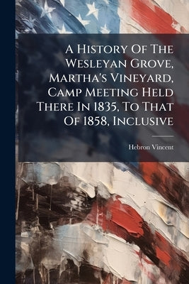 A History Of The Wesleyan Grove, Martha's Vineyard, Camp Meeting Held There In 1835, To That Of 1858, Inclusive: Interspersed With Touching Incidents by Vincent, Hebron