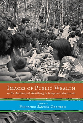 Images of Public Wealth or the Anatomy of Well-Being in Indigenous Amazonia by Santos-Granero, Fernando
