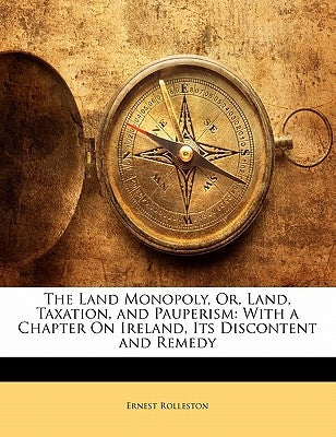The Land Monopoly, Or, Land, Taxation, and Pauperism: With a Chapter on Ireland, Its Discontent and Remedy by Rolleston, Ernest