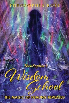 TheoSophia's Wisdom School: The Magic of Healing Revealed by Theosophia Rose