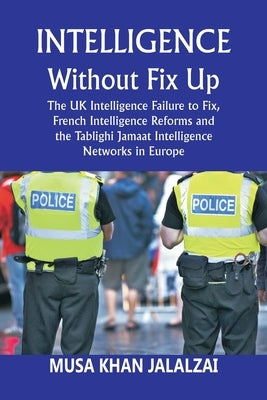 Intelligence without Fix Up: The UK Intelligence Failure to Fix, French Intelligence Reforms and the Tablighi Jamaat Intelligence Networks in Europe by Jalalzai, Musa Khan