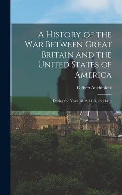 A History of the War Between Great Britain and the United States of America: During the Years 1812, 1813, and 1814 by Auchinleck, Gilbert