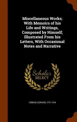 Miscellaneous Works; With Memoirs of his Life and Writings, Composed by Himself; Illustrated From his Letters, With Occasional Notes and Narrative by Gibbon, Edward