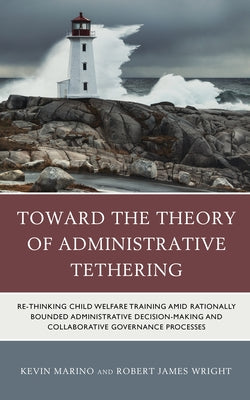 Toward the Theory of Administrative Tethering: Re-thinking Child Welfare Training amid Rationally Bounded Administrative Decision-Making and Collabora by Marino, Kevin
